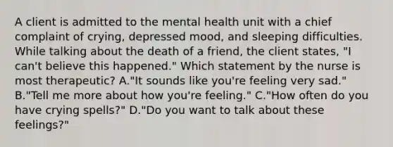 A client is admitted to the mental health unit with a chief complaint of crying, depressed mood, and sleeping difficulties. While talking about the death of a friend, the client states, "I can't believe this happened." Which statement by the nurse is most therapeutic? A."It sounds like you're feeling very sad." B."Tell me more about how you're feeling." C."How often do you have crying spells?" D."Do you want to talk about these feelings?"