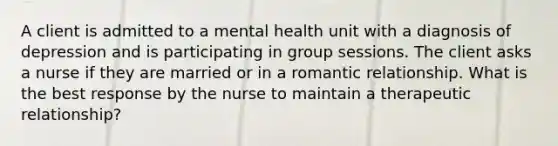 A client is admitted to a mental health unit with a diagnosis of depression and is participating in group sessions. The client asks a nurse if they are married or in a romantic relationship. What is the best response by the nurse to maintain a therapeutic relationship?