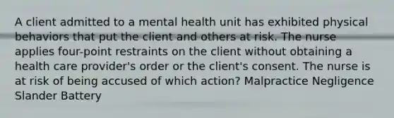 A client admitted to a mental health unit has exhibited physical behaviors that put the client and others at risk. The nurse applies four-point restraints on the client without obtaining a health care provider's order or the client's consent. The nurse is at risk of being accused of which action? Malpractice Negligence Slander Battery