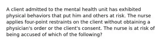 A client admitted to the mental health unit has exhibited physical behaviors that put him and others at risk. The nurse applies four-point restraints on the client without obtaining a physician's order or the client's consent. The nurse is at risk of being accused of which of the following?