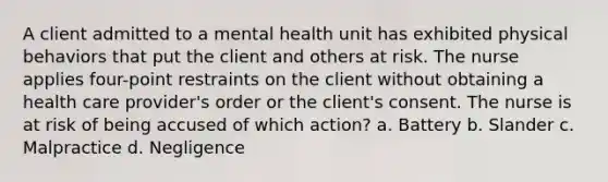 A client admitted to a mental health unit has exhibited physical behaviors that put the client and others at risk. The nurse applies four-point restraints on the client without obtaining a health care provider's order or the client's consent. The nurse is at risk of being accused of which action? a. Battery b. Slander c. Malpractice d. Negligence