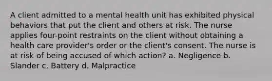 A client admitted to a mental health unit has exhibited physical behaviors that put the client and others at risk. The nurse applies four-point restraints on the client without obtaining a health care provider's order or the client's consent. The nurse is at risk of being accused of which action? a. Negligence b. Slander c. Battery d. Malpractice