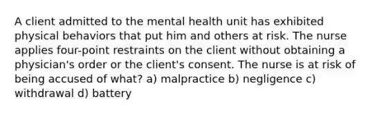 A client admitted to the mental health unit has exhibited physical behaviors that put him and others at risk. The nurse applies four-point restraints on the client without obtaining a physician's order or the client's consent. The nurse is at risk of being accused of what? a) malpractice b) negligence c) withdrawal d) battery