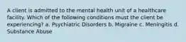 A client is admitted to the mental health unit of a healthcare facility. Which of the following conditions must the client be experiencing? a. Psychiatric Disorders b. Migraine c. Meningitis d. Substance Abuse