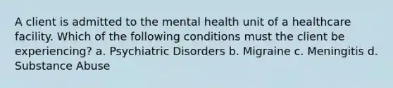 A client is admitted to the mental health unit of a healthcare facility. Which of the following conditions must the client be experiencing? a. Psychiatric Disorders b. Migraine c. Meningitis d. Substance Abuse