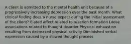 A client is admitted to the mental health unit because of a progressively increasing depression over the past month. What clinical finding does a nurse expect during the initial assessment of the client? Elated affect related to reaction formation Loose associations related to thought disorder Physical exhaustion resulting from decreased physical activity Diminished verbal expression caused by a slowed thought process