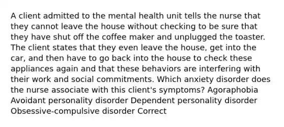 A client admitted to the mental health unit tells the nurse that they cannot leave the house without checking to be sure that they have shut off the coffee maker and unplugged the toaster. The client states that they even leave the house, get into the car, and then have to go back into the house to check these appliances again and that these behaviors are interfering with their work and social commitments. Which anxiety disorder does the nurse associate with this client's symptoms? Agoraphobia Avoidant personality disorder Dependent personality disorder Obsessive-compulsive disorder Correct