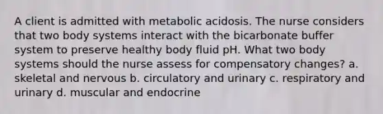 A client is admitted with metabolic acidosis. The nurse considers that two body systems interact with the bicarbonate buffer system to preserve healthy body fluid pH. What two body systems should the nurse assess for compensatory changes? a. skeletal and nervous b. circulatory and urinary c. respiratory and urinary d. muscular and endocrine