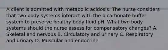 A client is admitted with metabolic acidosis. The nurse considers that two body systems interact with the bicarbonate buffer system to preserve healthy body fluid pH. What two body systems should the nurse assess for compensatory changes? A. Skeletal and nervous B. Circulatory and urinary C. Respiratory and urinary D. Muscular and endocrine