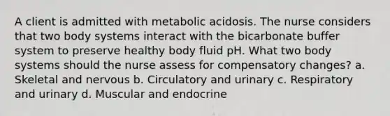 A client is admitted with metabolic acidosis. The nurse considers that two body systems interact with the bicarbonate buffer system to preserve healthy body fluid pH. What two body systems should the nurse assess for compensatory changes? a. Skeletal and nervous b. Circulatory and urinary c. Respiratory and urinary d. Muscular and endocrine