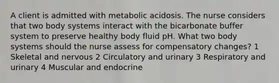 A client is admitted with metabolic acidosis. The nurse considers that two body systems interact with the bicarbonate buffer system to preserve healthy body fluid pH. What two body systems should the nurse assess for compensatory changes? 1 Skeletal and nervous 2 Circulatory and urinary 3 Respiratory and urinary 4 Muscular and endocrine