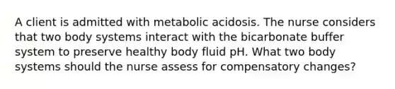 A client is admitted with metabolic acidosis. The nurse considers that two body systems interact with the bicarbonate buffer system to preserve healthy body fluid pH. What two body systems should the nurse assess for compensatory changes?