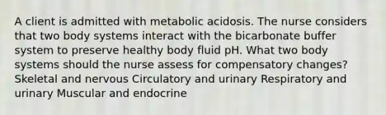 A client is admitted with metabolic acidosis. The nurse considers that two body systems interact with the bicarbonate buffer system to preserve healthy body fluid pH. What two body systems should the nurse assess for compensatory changes? Skeletal and nervous Circulatory and urinary Respiratory and urinary Muscular and endocrine