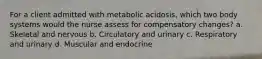 For a client admitted with metabolic acidosis, which two body systems would the nurse assess for compensatory changes? a. Skeletal and nervous b. Circulatory and urinary c. Respiratory and urinary d. Muscular and endocrine