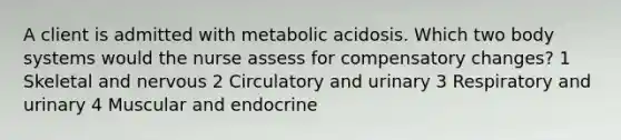 A client is admitted with metabolic acidosis. Which two body systems would the nurse assess for compensatory changes? 1 Skeletal and nervous 2 Circulatory and urinary 3 Respiratory and urinary 4 Muscular and endocrine