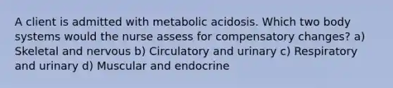 A client is admitted with metabolic acidosis. Which two body systems would the nurse assess for compensatory changes? a) Skeletal and nervous b) Circulatory and urinary c) Respiratory and urinary d) Muscular and endocrine