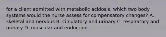 for a client admitted with metabolic acidosis, which two body systems would the nurse assess for compensatory changes? A. skeletal and nervous B. circulatory and urinary C. respiratory and urinary D. muscular and endocrine