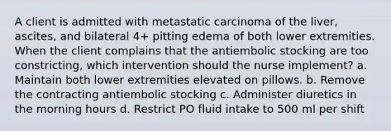 A client is admitted with metastatic carcinoma of the liver, ascites, and bilateral 4+ pitting edema of both lower extremities. When the client complains that the antiembolic stocking are too constricting, which intervention should the nurse implement? a. Maintain both lower extremities elevated on pillows. b. Remove the contracting antiembolic stocking c. Administer diuretics in the morning hours d. Restrict PO fluid intake to 500 ml per shift