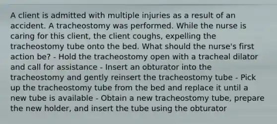 A client is admitted with multiple injuries as a result of an accident. A tracheostomy was performed. While the nurse is caring for this client, the client coughs, expelling the tracheostomy tube onto the bed. What should the nurse's first action be? - Hold the tracheostomy open with a tracheal dilator and call for assistance - Insert an obturator into the tracheostomy and gently reinsert the tracheostomy tube - Pick up the tracheostomy tube from the bed and replace it until a new tube is available - Obtain a new tracheostomy tube, prepare the new holder, and insert the tube using the obturator