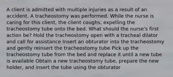 A client is admitted with multiple injuries as a result of an accident. A tracheostomy was performed. While the nurse is caring for this client, the client coughs, expelling the tracheostomy tube onto the bed. What should the nurse's first action be? Hold the tracheostomy open with a tracheal dilator and call for assistance Insert an obturator into the tracheostomy and gently reinsert the tracheostomy tube Pick up the tracheostomy tube from the bed and replace it until a new tube is available Obtain a new tracheostomy tube, prepare the new holder, and insert the tube using the obturator