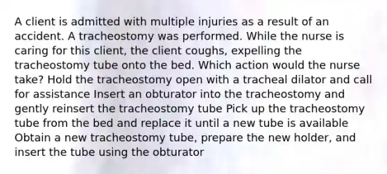 A client is admitted with multiple injuries as a result of an accident. A tracheostomy was performed. While the nurse is caring for this client, the client coughs, expelling the tracheostomy tube onto the bed. Which action would the nurse take? Hold the tracheostomy open with a tracheal dilator and call for assistance Insert an obturator into the tracheostomy and gently reinsert the tracheostomy tube Pick up the tracheostomy tube from the bed and replace it until a new tube is available Obtain a new tracheostomy tube, prepare the new holder, and insert the tube using the obturator