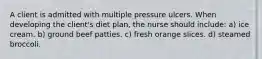 A client is admitted with multiple pressure ulcers. When developing the client's diet plan, the nurse should include: a) ice cream. b) ground beef patties. c) fresh orange slices. d) steamed broccoli.