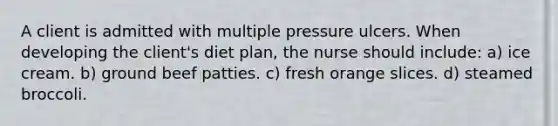 A client is admitted with multiple pressure ulcers. When developing the client's diet plan, the nurse should include: a) ice cream. b) ground beef patties. c) fresh orange slices. d) steamed broccoli.