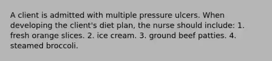 A client is admitted with multiple pressure ulcers. When developing the client's diet plan, the nurse should include: 1. fresh orange slices. 2. ice cream. 3. ground beef patties. 4. steamed broccoli.