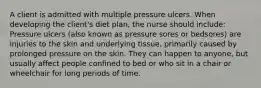 A client is admitted with multiple pressure ulcers. When developing the client's diet plan, the nurse should include: Pressure ulcers (also known as pressure sores or bedsores) are injuries to the skin and underlying tissue, primarily caused by prolonged pressure on the skin. They can happen to anyone, but usually affect people confined to bed or who sit in a chair or wheelchair for long periods of time.