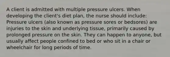 A client is admitted with multiple pressure ulcers. When developing the client's diet plan, the nurse should include: Pressure ulcers (also known as pressure sores or bedsores) are injuries to the skin and underlying tissue, primarily caused by prolonged pressure on the skin. They can happen to anyone, but usually affect people confined to bed or who sit in a chair or wheelchair for long periods of time.