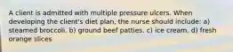 A client is admitted with multiple pressure ulcers. When developing the client's diet plan, the nurse should include: a) steamed broccoli. b) ground beef patties. c) ice cream. d) fresh orange slices