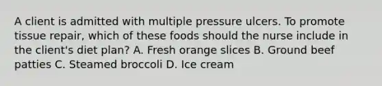 A client is admitted with multiple pressure ulcers. To promote tissue repair, which of these foods should the nurse include in the client's diet plan? A. Fresh orange slices B. Ground beef patties C. Steamed broccoli D. Ice cream