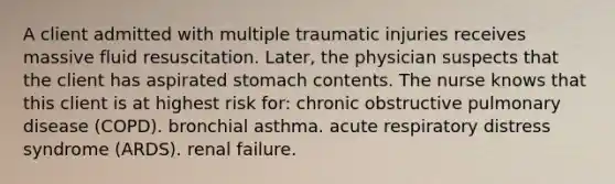 A client admitted with multiple traumatic injuries receives massive fluid resuscitation. Later, the physician suspects that the client has aspirated stomach contents. The nurse knows that this client is at highest risk for: chronic obstructive pulmonary disease (COPD). bronchial asthma. acute respiratory distress syndrome (ARDS). renal failure.