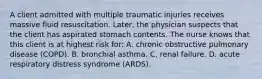 A client admitted with multiple traumatic injuries receives massive fluid resuscitation. Later, the physician suspects that the client has aspirated stomach contents. The nurse knows that this client is at highest risk for: A. chronic obstructive pulmonary disease (COPD). B. bronchial asthma. C. renal failure. D. acute respiratory distress syndrome (ARDS).