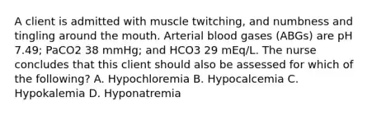 A client is admitted with muscle twitching, and numbness and tingling around the mouth. Arterial blood gases (ABGs) are pH 7.49; PaCO2 38 mmHg; and HCO3 29 mEq/L. The nurse concludes that this client should also be assessed for which of the following? A. Hypochloremia B. Hypocalcemia C. Hypokalemia D. Hyponatremia