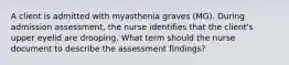 A client is admitted with myasthenia graves (MG). During admission assessment, the nurse identifies that the client's upper eyelid are drooping. What term should the nurse document to describe the assessment findings?