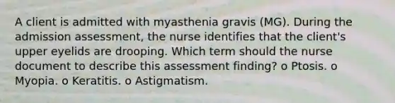 A client is admitted with myasthenia gravis (MG). During the admission assessment, the nurse identifies that the client's upper eyelids are drooping. Which term should the nurse document to describe this assessment finding? o Ptosis. o Myopia. o Keratitis. o Astigmatism.