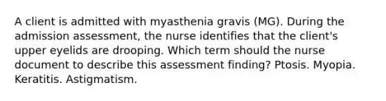 A client is admitted with myasthenia gravis (MG). During the admission assessment, the nurse identifies that the client's upper eyelids are drooping. Which term should the nurse document to describe this assessment finding? Ptosis. Myopia. Keratitis. Astigmatism.