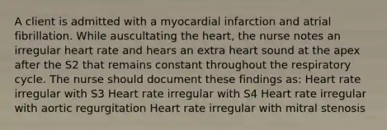 A client is admitted with a myocardial infarction and atrial fibrillation. While auscultating the heart, the nurse notes an irregular heart rate and hears an extra heart sound at the apex after the S2 that remains constant throughout the respiratory cycle. The nurse should document these findings as: Heart rate irregular with S3 Heart rate irregular with S4 Heart rate irregular with aortic regurgitation Heart rate irregular with mitral stenosis