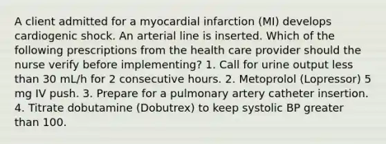 A client admitted for a myocardial infarction (MI) develops cardiogenic shock. An arterial line is inserted. Which of the following prescriptions from the health care provider should the nurse verify before implementing? 1. Call for urine output less than 30 mL/h for 2 consecutive hours. 2. Metoprolol (Lopressor) 5 mg IV push. 3. Prepare for a pulmonary artery catheter insertion. 4. Titrate dobutamine (Dobutrex) to keep systolic BP greater than 100.