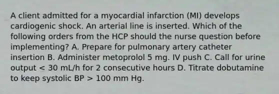 A client admitted for a myocardial infarction (MI) develops cardiogenic shock. An arterial line is inserted. Which of the following orders from the HCP should the nurse question before implementing? A. Prepare for pulmonary artery catheter insertion B. Administer metoprolol 5 mg. IV push C. Call for urine output 100 mm Hg.