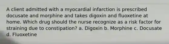 A client admitted with a myocardial infarction is prescribed docusate and morphine and takes digoxin and fluoxetine at home. Which drug should the nurse recognize as a risk factor for straining due to constipation? a. Digoxin b. Morphine c. Docusate d. Fluoxetine