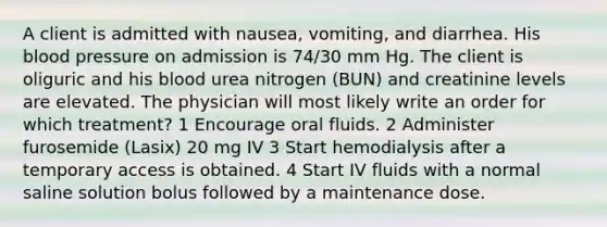 A client is admitted with nausea, vomiting, and diarrhea. His blood pressure on admission is 74/30 mm Hg. The client is oliguric and his blood urea nitrogen (BUN) and creatinine levels are elevated. The physician will most likely write an order for which treatment? 1 Encourage oral fluids. 2 Administer furosemide (Lasix) 20 mg IV 3 Start hemodialysis after a temporary access is obtained. 4 Start IV fluids with a normal saline solution bolus followed by a maintenance dose.