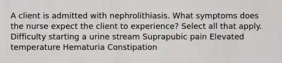 A client is admitted with nephrolithiasis. What symptoms does the nurse expect the client to experience? Select all that apply. Difficulty starting a urine stream Suprapubic pain Elevated temperature Hematuria Constipation