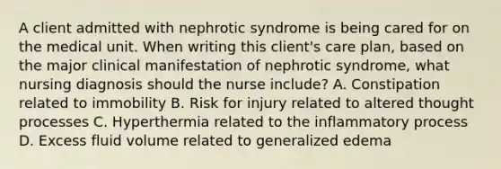 A client admitted with nephrotic syndrome is being cared for on the medical unit. When writing this client's care plan, based on the major clinical manifestation of nephrotic syndrome, what nursing diagnosis should the nurse include? A. Constipation related to immobility B. Risk for injury related to altered thought processes C. Hyperthermia related to the inflammatory process D. Excess fluid volume related to generalized edema