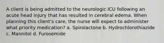 A client is being admitted to the neurologic ICU following an acute head injury that has resulted in cerebral edema. When planning this client's care, the nurse will expect to administer what priority medication? a. Spirolactone b. Hydrochlorothiazide c. Mannitol d. Furosemide