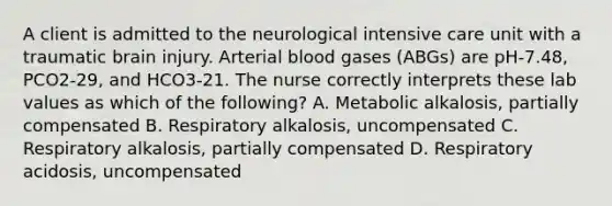 A client is admitted to the neurological intensive care unit with a traumatic brain injury. Arterial blood gases (ABGs) are pH-7.48, PCO2-29, and HCO3-21. The nurse correctly interprets these lab values as which of the following? A. Metabolic alkalosis, partially compensated B. Respiratory alkalosis, uncompensated C. Respiratory alkalosis, partially compensated D. Respiratory acidosis, uncompensated