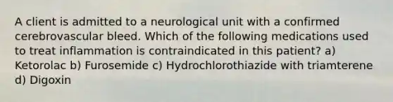 A client is admitted to a neurological unit with a confirmed cerebrovascular bleed. Which of the following medications used to treat inflammation is contraindicated in this patient? a) Ketorolac b) Furosemide c) Hydrochlorothiazide with triamterene d) Digoxin