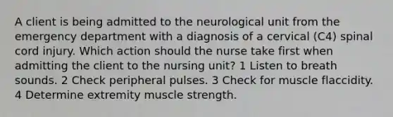 A client is being admitted to the neurological unit from the emergency department with a diagnosis of a cervical (C4) spinal cord injury. Which action should the nurse take first when admitting the client to the nursing unit? 1 Listen to breath sounds. 2 Check peripheral pulses. 3 Check for muscle flaccidity. 4 Determine extremity muscle strength.