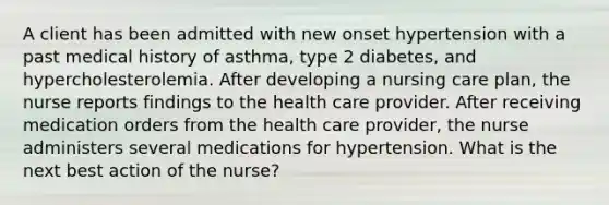 A client has been admitted with new onset hypertension with a past medical history of asthma, type 2 diabetes, and hypercholesterolemia. After developing a nursing care plan, the nurse reports findings to the health care provider. After receiving medication orders from the health care provider, the nurse administers several medications for hypertension. What is the next best action of the nurse?